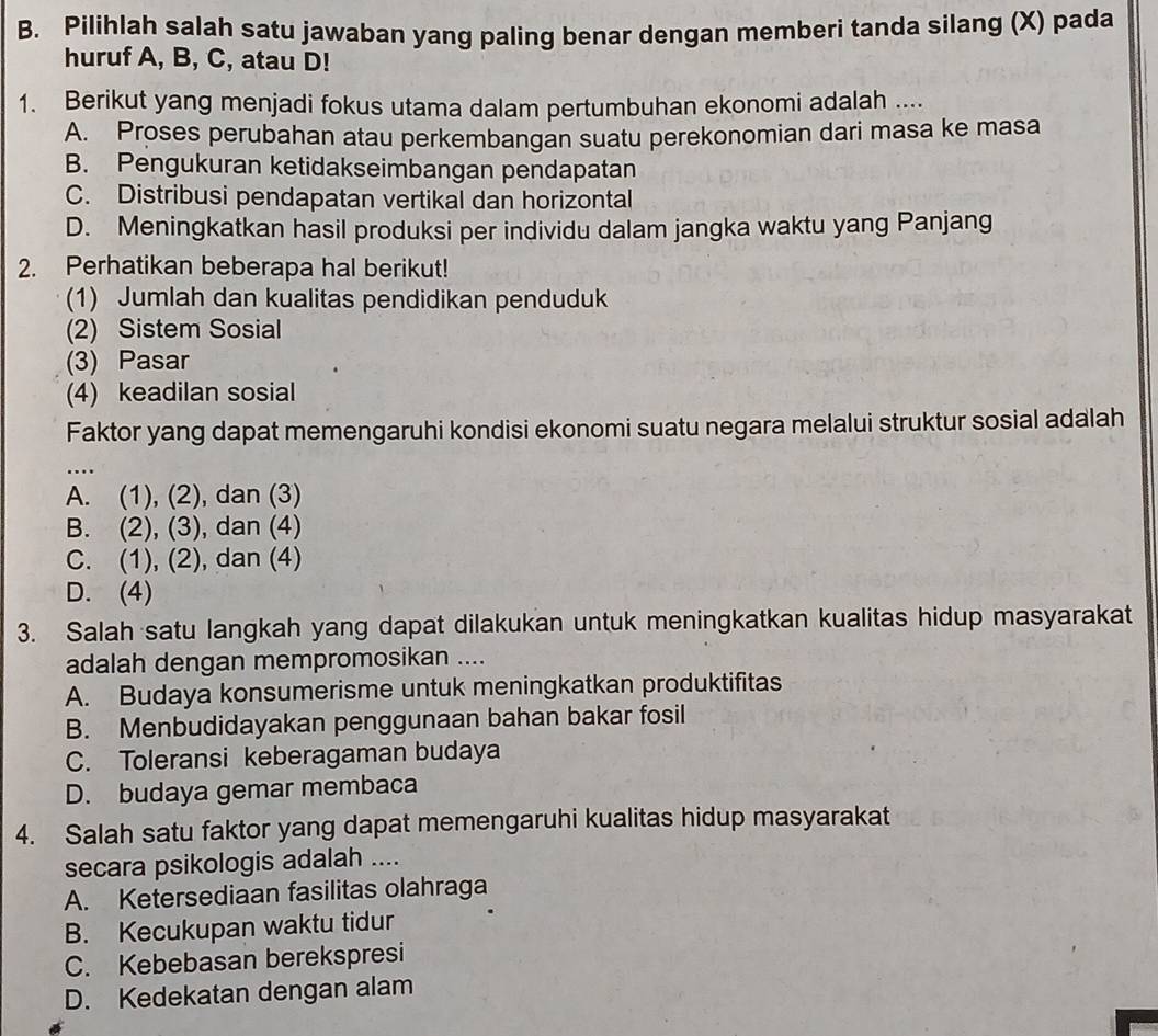 Pilihlah salah satu jawaban yang paling benar dengan memberi tanda silang (X) pada
huruf A, B, C, atau D!
1. Berikut yang menjadi fokus utama dalam pertumbuhan ekonomi adalah ....
A. Proses perubahan atau perkembangan suatu perekonomian dari masa ke masa
B. Pengukuran ketidakseimbangan pendapatan
C. Distribusi pendapatan vertikal dan horizontal
D. Meningkatkan hasil produksi per individu dalam jangka waktu yang Panjang
2. Perhatikan beberapa hal berikut!
(1) Jumlah dan kualitas pendidikan penduduk
(2) Sistem Sosial
(3) Pasar
(4) keadilan sosial
Faktor yang dapat memengaruhi kondisi ekonomi suatu negara melalui struktur sosial adalah
_…
A. (1), (2), dan (3)
B. (2), (3), dan (4)
C. (1), (2), dan (4)
D. (4)
3. Salah satu langkah yang dapat dilakukan untuk meningkatkan kualitas hidup masyarakat
adalah dengan mempromosikan ....
A. Budaya konsumerisme untuk meningkatkan produktifitas
B. Menbudidayakan penggunaan bahan bakar fosil
C. Toleransi keberagaman budaya
D. budaya gemar membaca
4. Salah satu faktor yang dapat memengaruhi kualitas hidup masyarakat
secara psikologis adalah ....
A. Ketersediaan fasilitas olahraga
B. Kecukupan waktu tidur
C. Kebebasan berekspresi
D. Kedekatan dengan alam