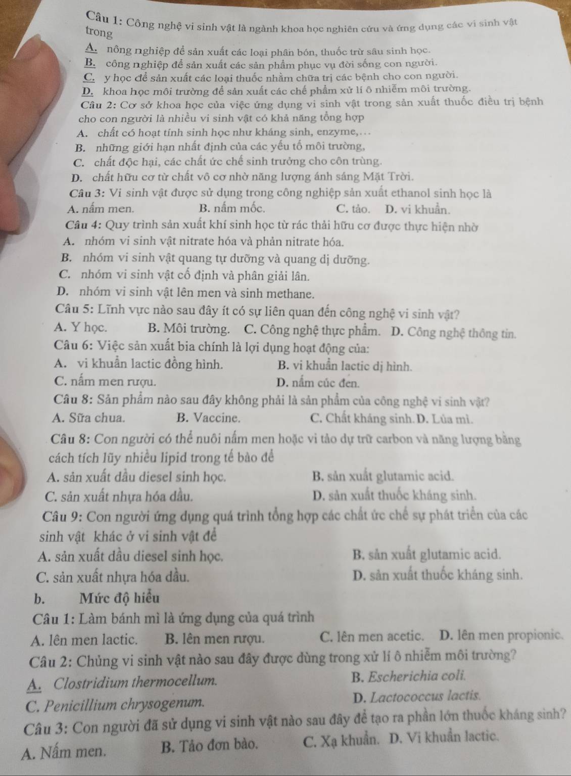 Công nghệ vi sinh vật là ngành khoa học nghiên cứu và ứng dụng các vi sinh vật
trong
A. nông nghiệp để sản xuất các loại phân bón, thuốc trừ sâu sinh học.
B. công nghiệp để sản xuất các sản phẩm phục vụ đời sống con người.
Ch y học để sản xuất các loại thuốc nhằm chữa trị các bệnh cho con người.
D. khoa học môi trường để sản xuất các chế phẩm xử lí ô nhiễm môi trường.
Câu 2: Cơ sở khoa học của việc ứng dụng vi sinh vật trong sản xuất thuốc điều trị bệnh
cho con người là nhiều vi sinh vật có khả năng tổng hợp
A. chất có hoạt tính sinh học như kháng sinh, enzyme,…
B. những giới hạn nhất định của các yếu tố môi trường,
C. chất độc hại, các chất ức chế sinh trưởng cho côn trùng.
D. chất hữu cơ từ chất vô cơ nhờ năng lượng ánh sáng Mặt Trời.
Câu 3: Vi sinh vật được sử dụng trong công nghiệp sản xuất ethanol sinh học là
A. nấm men. B. nấm mốc. C. tảo. D. vi khuẩn.
Câu 4: Quy trình sản xuất khí sinh học từ rác thải hữu cơ được thực hiện nhờ
A. nhóm vi sinh vật nitrate hóa và phản nitrate hóa.
B. nhóm vi sinh vật quang tự dưỡng và quang dị dưỡng.
C. nhóm vi sinh vật cố định và phân giải lân.
D. nhóm vi sinh vật lên men và sinh methane.
Câu 5: Lĩnh vực nào sau đây ít có sự liên quan đến công nghệ vi sinh vật?
A. Y học. B. Môi trường. C. Công nghệ thực phẩm.] D. Công nghệ thông tin.
Câu 6: Việc sản xuất bia chính là lợi dụng hoạt động của:
A. vi khuẩn lactic đồng hình. B. vi khuẩn lactic dị hình.
C. nấm men rượu. D. nấm cúc đen.
Câu 8: Sản phẩm nào sau đây không phải là sản phẩm của công nghệ vi sinh vật?
A. Sữa chua. B. Vaccine. C. Chất kháng sinh.D. Lủa mì.
Câu 8: Con người có thể nuôi nấm men hoặc vi tảo dự trữ carbon và năng lượng bằng
cách tích lũy nhiều lipid trong tế bào đề
A. sản xuất dầu diesel sinh học. B. sản xuất glutamic acid.
C. sản xuất nhựa hóa dầu. D. sản xuất thuốc kháng sinh.
Câu 9: Con người ứng dụng quá trình tổng hợp các chất ức chế sự phát triển của các
sinh vật khác ở vi sinh vật đề
A. sản xuất dầu diesel sinh học. B. sån xuất glutamic acid.
C. sản xuất nhựa hóa dầu. D. sản xuất thuốc kháng sinh.
b. Mức độ hiểu
Câu 1: Làm bánh mì là ứng dụng của quá trình
A. lên men lactic. B. lên men rượu. C. lên men acetic. D. lên men propionic.
Câu 2: Chủng vi sinh vật nào sau đây được dùng trong xử lí ô nhiễm môi trường?
A. Clostridium thermocellum. B. Escherichia coli.
C. Penicillium chrysogenum. D. Lactococcus lactis.
Câu 3: Con người đã sử dụng vi sinh vật nào sau đây để tạo ra phần lớn thuốc kháng sinh?
A. Nấm men. B. Tảo đơn bào. C. Xạ khuẩn. D. Vi khuẩn lactic.