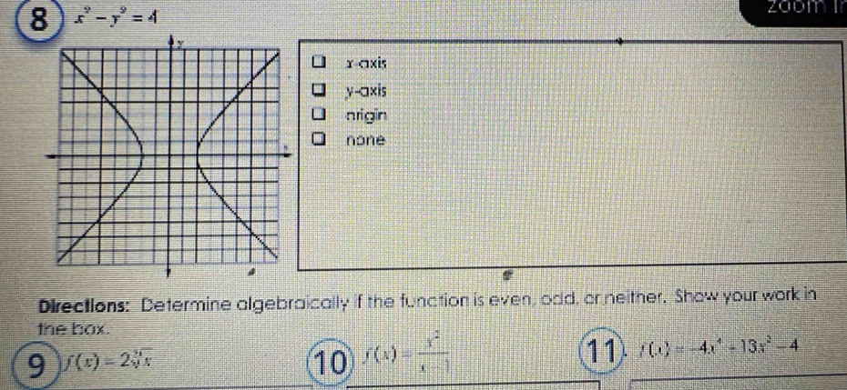 8 x^2-y^2=4
x-axis
y-axis 
nrigin 
none 
Directions: Determine algebraically if the function is even, odd, or neither. Show your work in 
the box. 
9 f(x)=2sqrt[5](x)
10 f(x)= y^2/x-1 
11 f(x)=-4x^4+13x^2-4