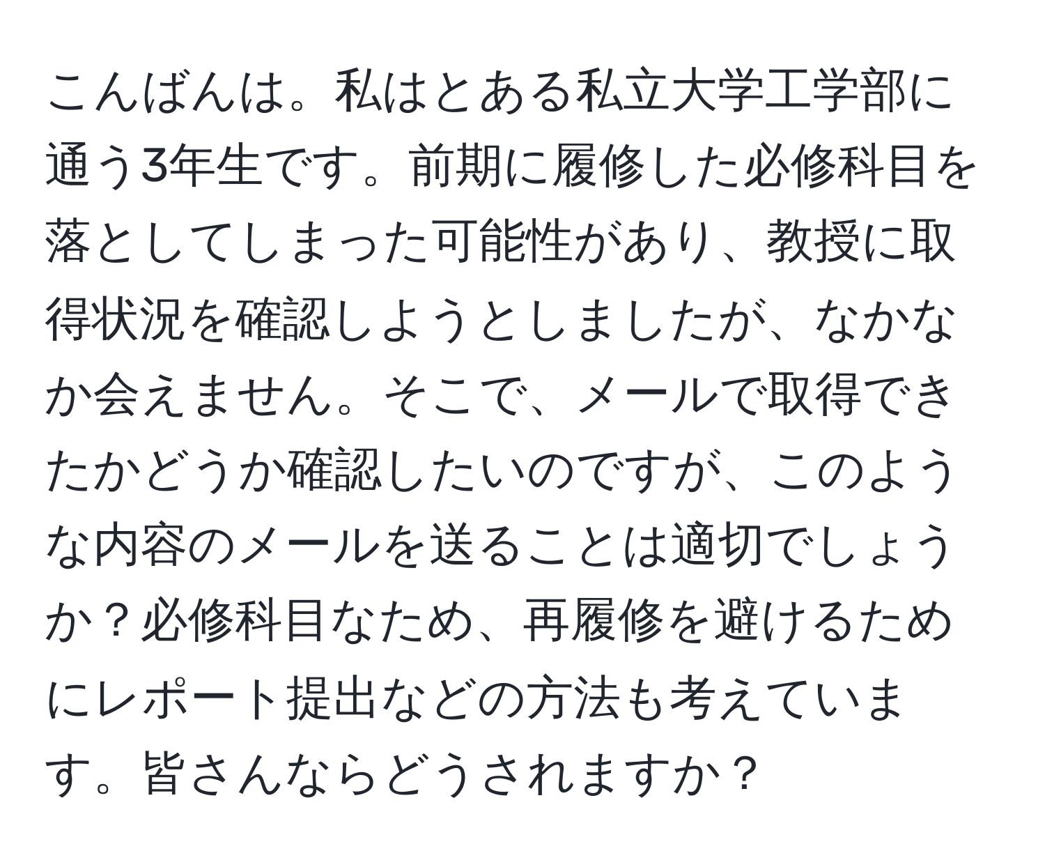 こんばんは。私はとある私立大学工学部に通う3年生です。前期に履修した必修科目を落としてしまった可能性があり、教授に取得状況を確認しようとしましたが、なかなか会えません。そこで、メールで取得できたかどうか確認したいのですが、このような内容のメールを送ることは適切でしょうか？必修科目なため、再履修を避けるためにレポート提出などの方法も考えています。皆さんならどうされますか？