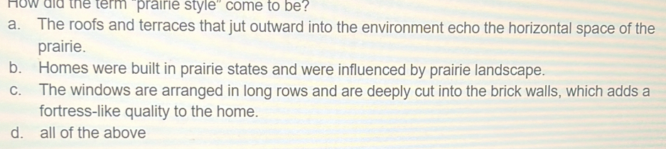 How did the term praire style" come to be?
a. The roofs and terraces that jut outward into the environment echo the horizontal space of the
prairie.
b. Homes were built in prairie states and were influenced by prairie landscape.
c. The windows are arranged in long rows and are deeply cut into the brick walls, which adds a
fortress-like quality to the home.
d. all of the above