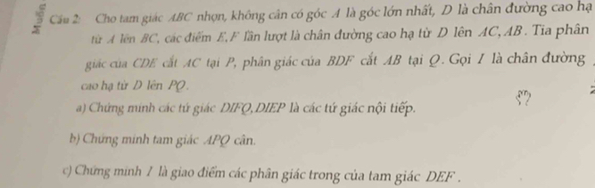 Cầu 2: Cho tam giác ABC nhọn, không cân có góc A là góc lớn nhất, D là chân đường cao hạ 
từ A lên BC, các điểm E, F lần lượt là chân đường cao hạ từ D lên AC, AB. Tia phân 
giác của CDE cắt AC tại P, phân giác của BDF cắt AB tại Q. Gọi I là chân đường 
cao hạ từ D lên PQ.
5? 
a) Chứng mính các tứ giác DIFQ, DIEP là các tứ giác nội tiếp. 
b) Chứng minh tam giác APQ cân. 
c) Chứng minh / là giao điểm các phân giác trong của tam giác DEF.