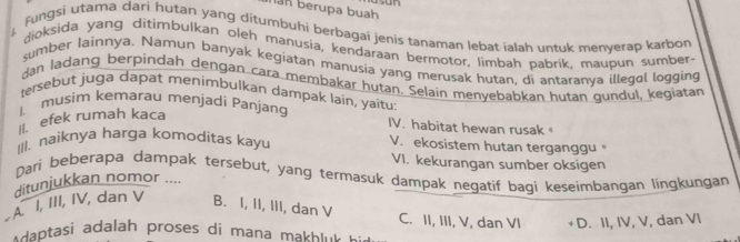 an berupa buah
Fungsi utama dari hutan yang ditumbuhi berbagai jenis tanaman lebat ialah untuk menyerap karbon
dioksida yang ditimbulkan oleh manusia, kendaraan bermotor, limbah pabrik, maupun sumber-
sumber Iainnya. Namun banyak kegiatan manusia yang merusak hutan, di antaranya illegol logging
dan ladang berpindah dengan cara membakar hutan. Selain menyebabkan hutan gundul, kegiatan
tersebut juga dapät menimbulkan dampak lain, yaitu:
I、 musim kemarau menjadi Panjanq IV. habitat hewan rusak 
I. efek rumah kaca
III. naiknya harga komoditas kayu V. ekosistem hutan terganggu。
VI. kekurangan sumber oksigen
Dari beberapa dampak tersebut, yang termasuk dampak negatif bagi keseimbangan lingkungan
ditunjukkan nomor ....
A I, III, IV, dan V B. I, II, III, dan V C. II, III, V, dan VI D. II, IV, V, dan VI
* daptasi adalah proses di mana makbluk