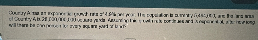 Country A has an exponential growth rate of 4.9% per year. The population is currently 5,494,000, and the land area 
of Country A is 28,000,000,000 square yards. Assuming this growth rate continues and is exponential, after how long 
will there be one person for every square yard of land?