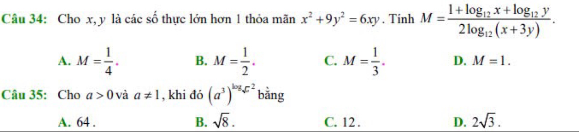 Cho x, y là các số thực lớn hơn 1 thỏa mãn x^2+9y^2=6xy. Tính M=frac 1+log _12x+log _12y2log _12(x+3y).
A. M= 1/4 . M= 1/2 . M= 1/3 . 
B.
C.
D. M=1. 
Câu 35: Cho a>0 và a!= 1 , khi đó (a^3)^log _sqrt(x)^2 bằng
A. 64. B. sqrt(8). C. 12. D. 2sqrt(3).