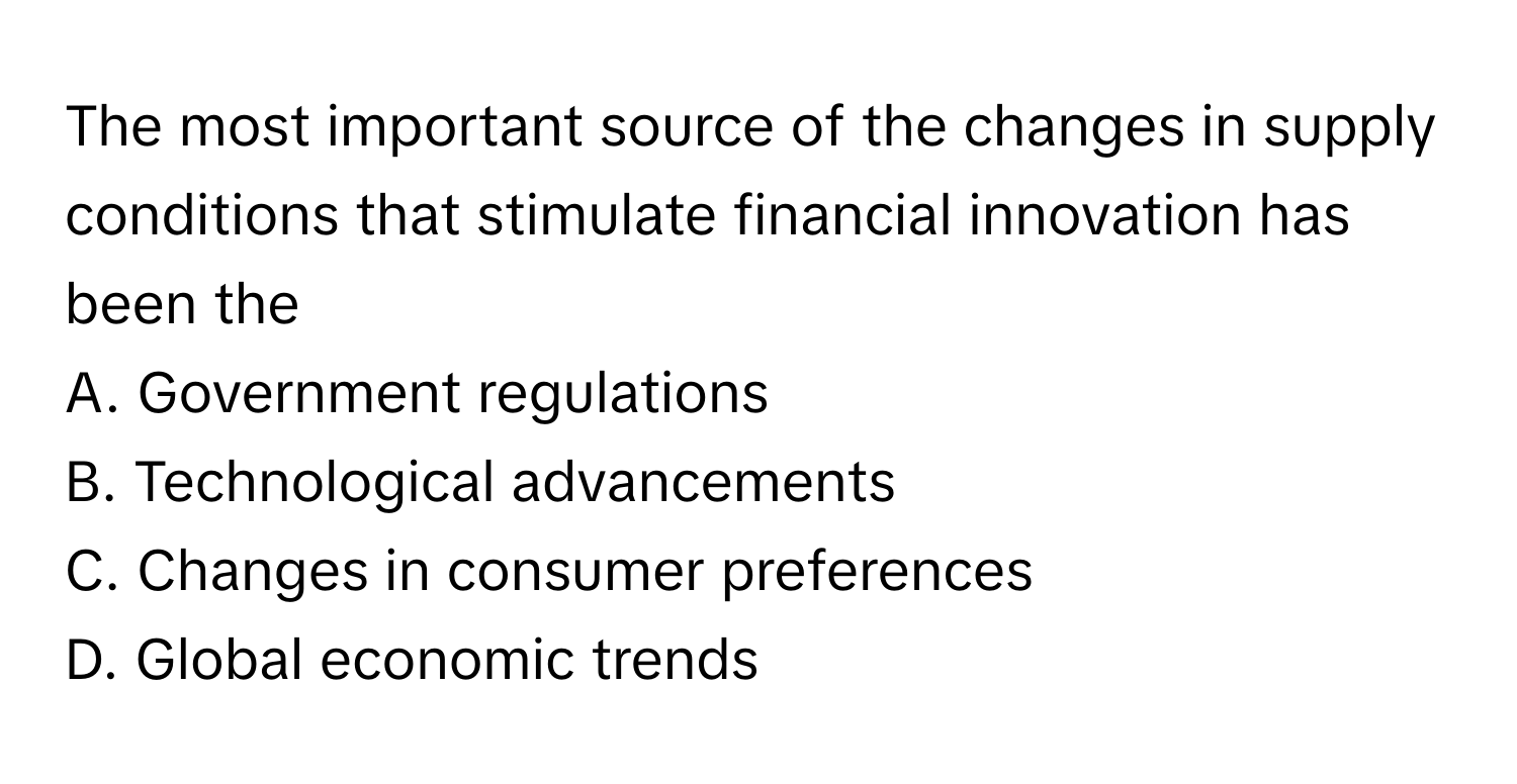 The most important source of the changes in supply conditions that stimulate financial innovation has been the
A. Government regulations
B. Technological advancements
C. Changes in consumer preferences
D. Global economic trends