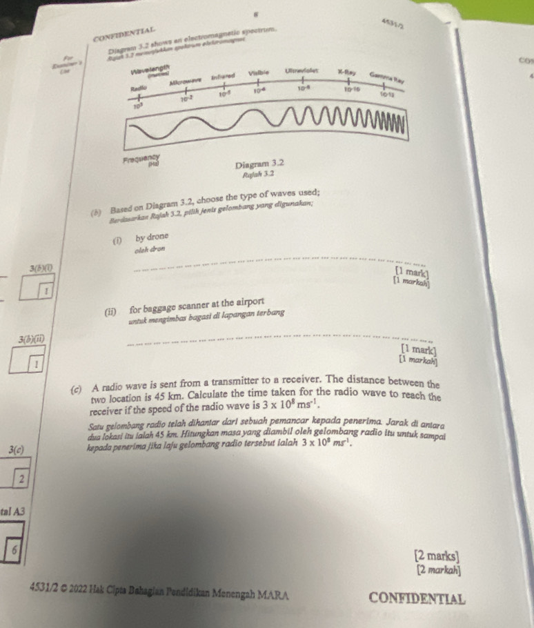 8 
45357 
CONFIDENTIAL 
Disgram 3.2 shows an electromagnetic spectrum. 
Enin Oyigt 3.7 meogliekhan epolarum ahetromagnss 
Co 
Wavelength (nuties 

Racilo Milcromeve Enstiered Visible Ultravioles x-8xy Gaena Ray
10^(-2)
10^(-5) 10^(-6) 10^(-4) 10:10
101
10^3
Frequancy 
12 
Diagram 3.2 
Rajah 3.2 
(6) Based on Diagram 3.2, choose the type of waves used; 
Berdasarkan Rajah 3.2, pilih jenis gelombang yang digunakan; 
(i) by drone 
oleh dron 
3(5)(1) 
_ 
[1 mark] 
[1 markah] 
I 
(ii) for baggage scanner at the airport 
untuk mengimbas bagasi di lapangan terbang 
3(b)(ii) 
_ 
_ 
[1 mark] 
1 
[1 markah] 
(c) A radio wave is sent from a transmitter to a receiver. The distance between the 
two location is 45 km. Calculate the time taken for the radio wave to reach the 
receiver if the speed of the radio wave is 3* 10^8ms^(-1). 
Satu gelombang radio telah dihantar darl sebuah pemancar kepada penerima. Jarak di antara 
dua lokasi itu iaiah 45 km. Hitungkan masa yang diambil oleh gelombang radio itu untuk sampai
3(c) kepada penerima jika laju gelombang radio tersebut ialah 3* 10^8ms^(-1). 
2 
tal A3 
6 
[2 marks] 
[2 markah] 
4531/2 © 2022 Hak Cipta Bahagian Pendidikan Menengah MARA CONFIDENTIAL