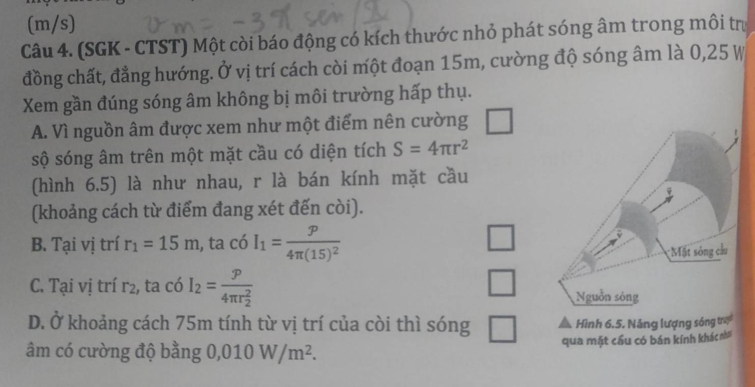 (m/s)
Câu 4. (SGK - CTST) Một còi báo động có kích thước nhỏ phát sóng âm trong môi trư
đồng chất, đẳng hướng. Ở vị trí cách còi một đoạn 15m, cường độ sóng âm là 0,25 W
Xem gần đúng sóng âm không bị môi trường hấp thụ.
A. Vì nguồn âm được xem như một điểm nên cường
sộ sóng âm trên một mặt cầu có diện tích S=4π r^2
(hình 6.5) là như nhau, r là bán kính mặt cầu
(khoảng cách từ điểm đang xét đến còi).
B. Tại vị trí r_1=15m , ta có I_1=frac p4π (15)^2
□
C. Tại vị trí r2, ta có I_2=frac p(4π r_2)^2
□
D. Ở khoảng cách 75m tính từ vị trí của còi thì sóng □ Hình 6.5. Năng lượng sóng tru
qua mặt cầu có bán kính khác nh
âm có cường độ bằng 0,010W/m^2.