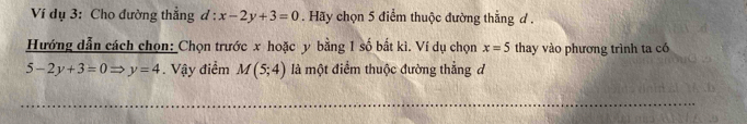 Ví dụ 3: Cho đường thắng ( l:x-2y+3=0. Hãy chọn 5 điểm thuộc đường thẳng d . 
Hướng dẫn cách chọn: Chọn trước x hoặc y bằng 1 số bắt kì. Ví dụ chọn x=5 thay vào phương trình ta có
5-2y+3=0 y=4. Vậy điểm M(5;4) là một điểm thuộc đường thẳng đ