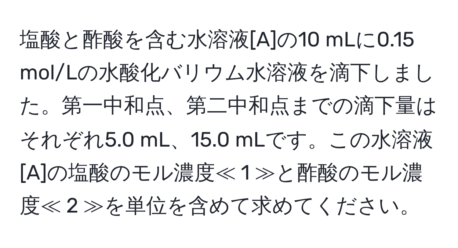 塩酸と酢酸を含む水溶液[A]の10 mLに0.15 mol/Lの水酸化バリウム水溶液を滴下しました。第一中和点、第二中和点までの滴下量はそれぞれ5.0 mL、15.0 mLです。この水溶液[A]の塩酸のモル濃度≪ 1 ≫と酢酸のモル濃度≪ 2 ≫を単位を含めて求めてください。