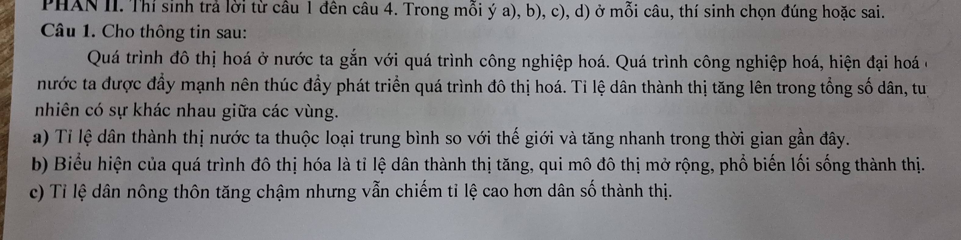 PHAN II. Thí sinh trả lời từ câu 1 đên câu 4. Trong mỗi ý a), b), c), d) ở mỗi câu, thí sinh chọn đúng hoặc sai. 
Câu 1. Cho thông tin sau: 
Quá trình đô thị hoá ở nước ta gắn với quá trình công nghiệp hoá. Quá trình công nghiệp hoá, hiện đại hoá ở 
nước ta được đầy mạnh nên thúc đẩy phát triển quá trình đô thị hoá. Tỉ lệ dân thành thị tăng lên trong tổng số dân, tuị 
nhiên có sự khác nhau giữa các vùng. 
a) Tỉ lệ dân thành thị nước ta thuộc loại trung bình so với thế giới và tăng nhanh trong thời gian gần đây. 
b) Biểu hiện của quá trình đô thị hóa là tỉ lệ dân thành thị tăng, qui mô đô thị mở rộng, phổ biến lối sống thành thị. 
c) Tỉ lệ dân nông thôn tăng chậm nhưng vẫn chiếm tỉ lệ cao hơn dân số thành thị.