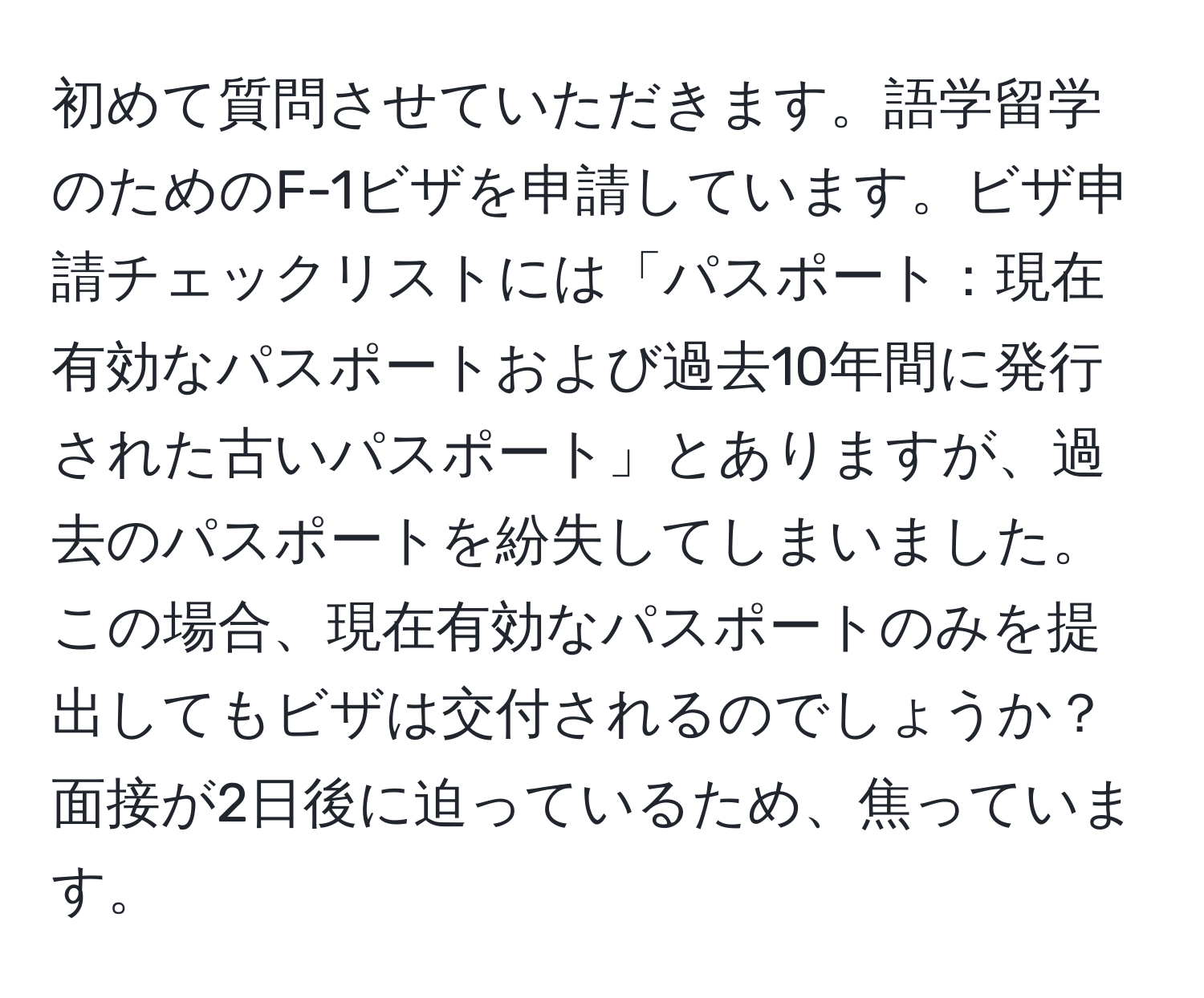 初めて質問させていただきます。語学留学のためのF-1ビザを申請しています。ビザ申請チェックリストには「パスポート：現在有効なパスポートおよび過去10年間に発行された古いパスポート」とありますが、過去のパスポートを紛失してしまいました。この場合、現在有効なパスポートのみを提出してもビザは交付されるのでしょうか？面接が2日後に迫っているため、焦っています。