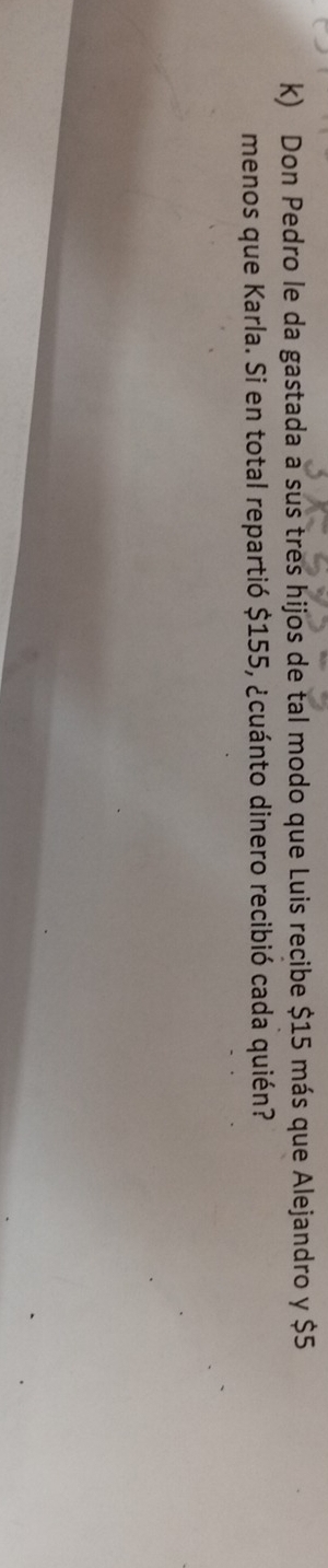 Don Pedro le da gastada a sus tres hijos de tal modo que Luis recibe $15 más que Alejandro y $5
menos que Karla. Si en total repartió $155, ¿cuánto dinero recibió cada quién?