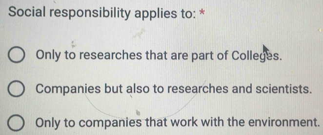 Social responsibility applies to: *
Only to researches that are part of Colleges.
Companies but also to researches and scientists.
Only to companies that work with the environment.