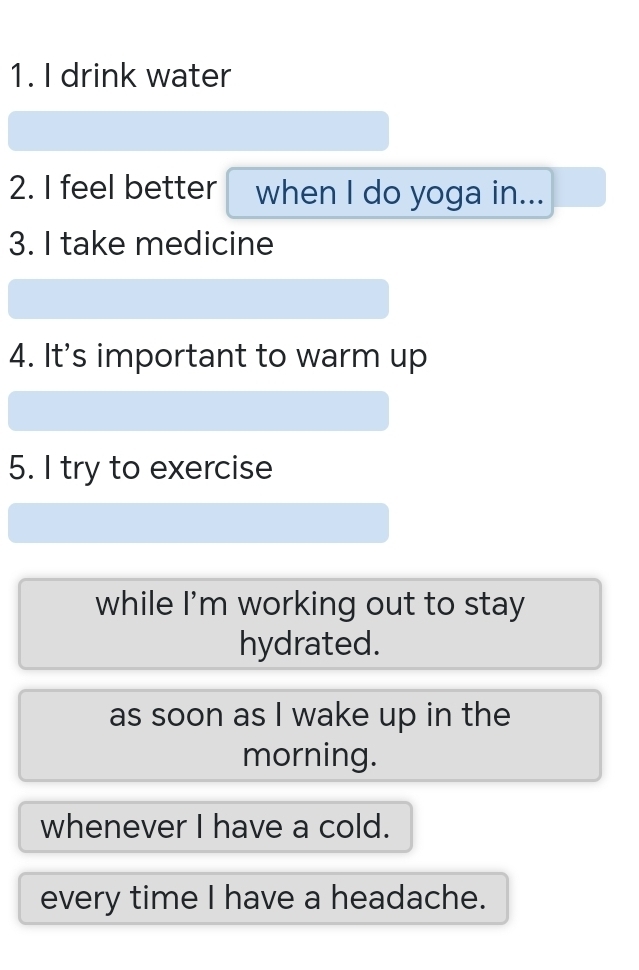 drink water
2. I feel better when I do yoga in...
3. I take medicine
4. It's important to warm up
5. I try to exercise
while I'm working out to stay
hydrated.
as soon as I wake up in the
morning.
whenever I have a cold.
every time I have a headache.