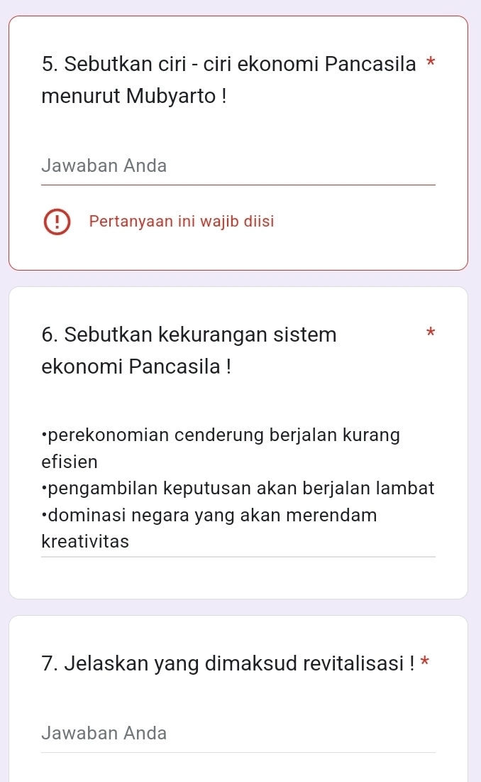 Sebutkan ciri - ciri ekonomi Pancasila *
menurut Mubyarto !
Jawaban Anda
Pertanyaan ini wajib diisi
6. Sebutkan kekurangan sistem
*
ekonomi Pancasila !
•perekonomian cenderung berjalan kurang
efisien
•pengambilan keputusan akan berjalan lambat
•dominasi negara yang akan merendam
kreativitas
7. Jelaskan yang dimaksud revitalisasi ! *
Jawaban Anda