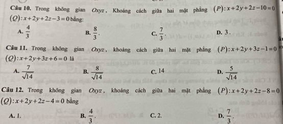 Trong không gian Oxyz, Khoảng cách giữa hai mặt phẳng (P): x+2y+2z-10=0
(2) x+2y+2z-3=0 bằng :
A.  4/3   8/3 . C.  7/3 . D. 3.
B.
Câu 11. Trong không gian Oxyz , khoảng cách giữa hai mặt phẳng (P): x+2y+3z-1=0 sn
(2): x+2y+3z+6=0 là
A.  7/sqrt(14)  B.  8/sqrt(14)  c. 14 D.  5/sqrt(14) 
Câu 12. Trong không gian Oxyz , khoảng cách giữa hai mặt phẳng (P): x+2y+2z-8=0
(2): x+2y+2z-4=0 bằng
A. 1. B.  4/3 . C. 2. D.  7/3 .