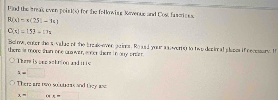 Find the break even point(s) for the following Revenue and Cost functions:
R(x)=x(251-3x)
C(x)=153+17x
Below, enter the x -value of the break-even points. Round your answer(s) to two decimal places if necessary. If 
there is more than one answer, enter them in any order. 
There is one solution and it is:
x=□
There are two solutions and they are:
x=□ or x=□