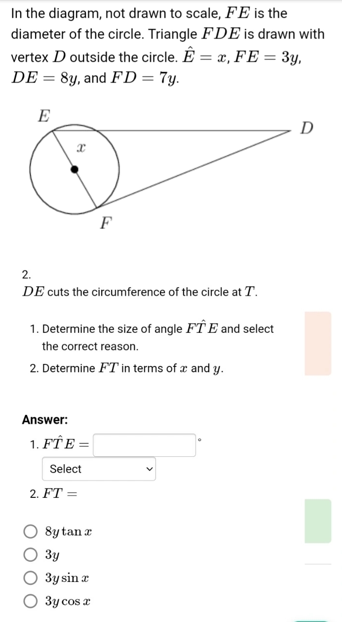 In the diagram, not drawn to scale, FE is the
diameter of the circle. Triangle FDE is drawn with
vertex D outside the circle. hat E=x, FE=3y,
DE=8y , and FD=7y. 
2.
DE cuts the circumference of the circle at T.
1. Determine the size of angle Fwidehat TE and select
the correct reason.
2. Determine FT in terms of x and y.
Answer:
1. Fwidehat TE=□°
Select
2. FT=
8ytan x
3y
3ysin x
3ycos x