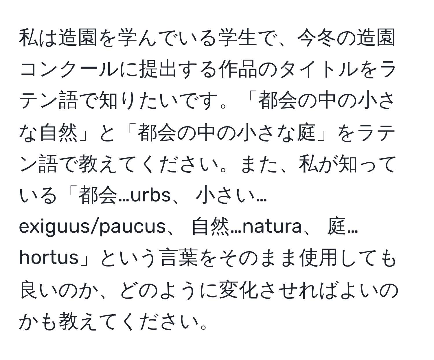 私は造園を学んでいる学生で、今冬の造園コンクールに提出する作品のタイトルをラテン語で知りたいです。「都会の中の小さな自然」と「都会の中の小さな庭」をラテン語で教えてください。また、私が知っている「都会…urbs、 小さい…exiguus/paucus、 自然…natura、 庭…hortus」という言葉をそのまま使用しても良いのか、どのように変化させればよいのかも教えてください。