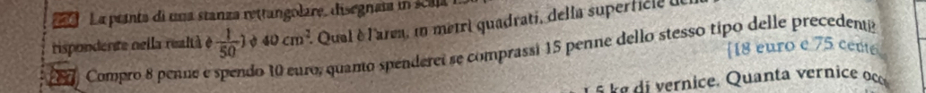 La pranta di una stanza rettangolare, disegnaia in scala 
rispondente nella realtà é  1/50 ) 40cm^2. Qual è l'area, in mêtri quadrati, della superficle ie 
[ 18 euro e 75 cente
2371 Compro 8 penne e do 10 euro, quanto spenderei se comprassi 15 penne dello stesso tipo delle precedentó 
e v a i rni e. Quanta er c