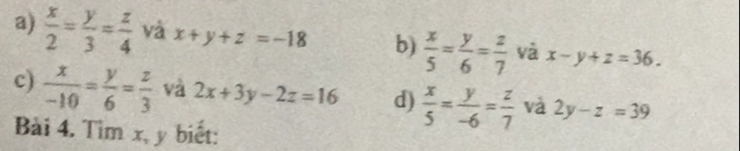 a)  x/2 = y/3 = z/4  và x+y+z=-18 b)  x/5 = y/6 = z/7  và x-y+z=36. 
c)  x/-10 = y/6 = z/3  và 2x+3y-2z=16 d)  x/5 = y/-6 = z/7  và 2y-z=39
Bài 4. Tìm x, y biết: