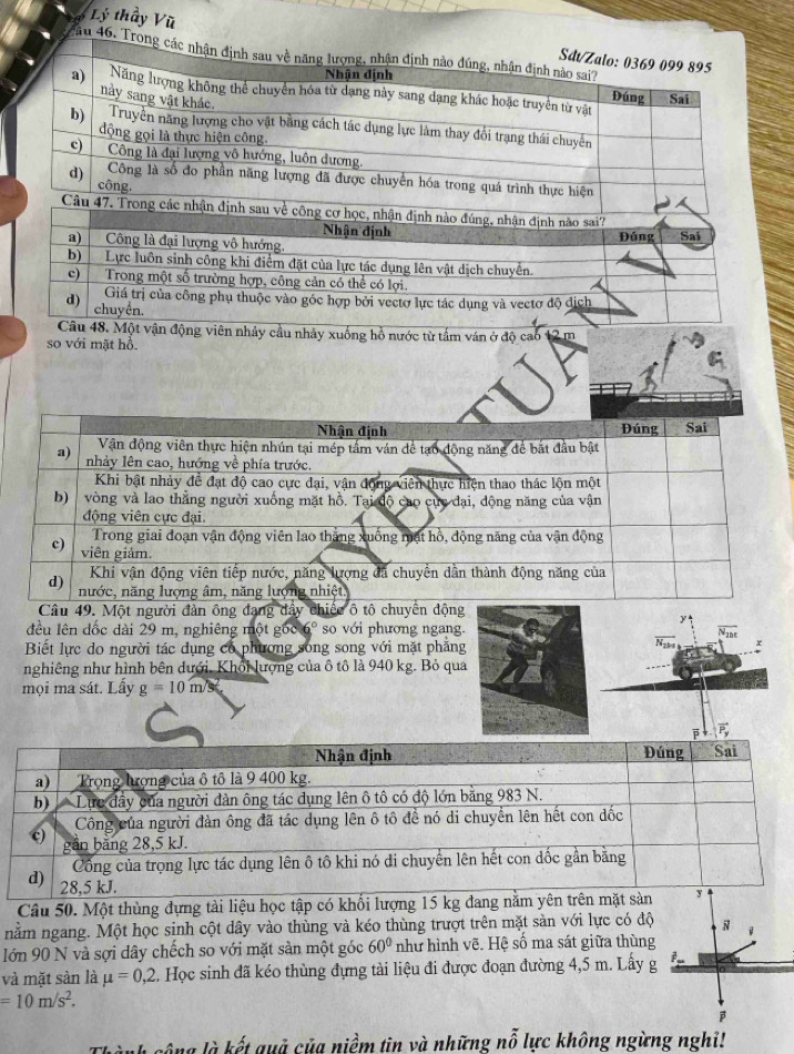 Lý thầy Vũ 
ău 46. T 
ảy cầu nhảy xuống hồ nước từ tấm ván ở độ cao 12 m
so với mặt hổ. 
9. Một người đản ông đạng đẩ 
đều lên đốc dài 29 m, nghiêng một gốc 6° so với phương ngang. 
Biết lực do người tác dụng có phương song song với mặt phẳng 
nghiêng như hình bên dưới. Khổi lượng của ô tô là 940 kg. Bỏ qua 
mọi ma sát. Lấy g=10m/s
Câu 50. Một thùng đựng tài liệu học tập có khổi lượng 15 kg đang 
nằm ngang. Một học sinh cột dây vào thùng và kéo thùng trượt trên mặt sàn với lực có độ 
lớn 90 N và sợi dây chếch so với mặt sàn một góc 60° như hình vẽ. Hệ số ma sát giữa thùng 
và mặt sàn là mu =0,2. Học sinh đã kéo thùng đựng tải liệu đi được đoạn đường 4,5 m. Lấy g
=10m/s^2. 
gông là kết quả của niềm tin và những nỗ lực không ngừng nghi!
