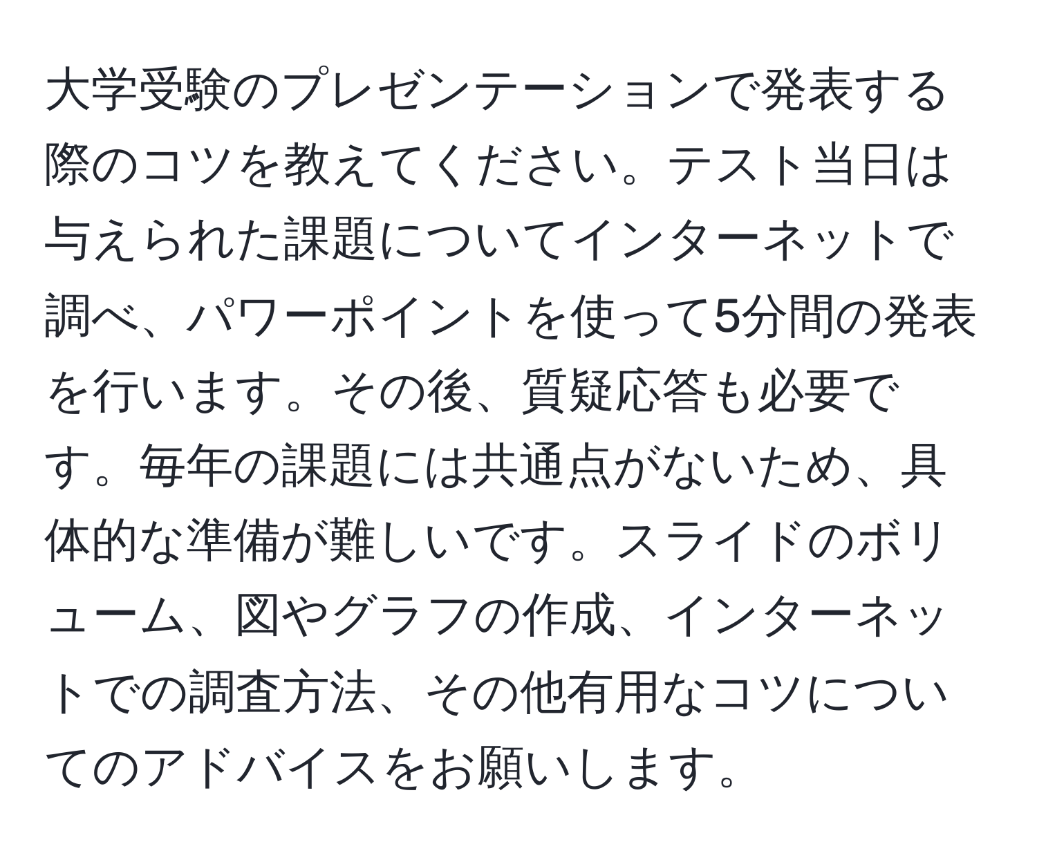 大学受験のプレゼンテーションで発表する際のコツを教えてください。テスト当日は与えられた課題についてインターネットで調べ、パワーポイントを使って5分間の発表を行います。その後、質疑応答も必要です。毎年の課題には共通点がないため、具体的な準備が難しいです。スライドのボリューム、図やグラフの作成、インターネットでの調査方法、その他有用なコツについてのアドバイスをお願いします。