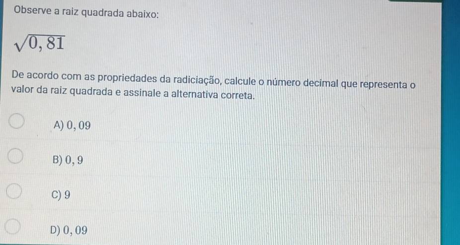 Observe a raiz quadrada abaixo:
sqrt(0,81)
De acordo com as propriedades da radiciação, calcule o número decimal que representa o
valor da raiz quadrada e assinale a alternativa correta.
A) 0, 09
B) 0,9
C) 9
D) 0,09