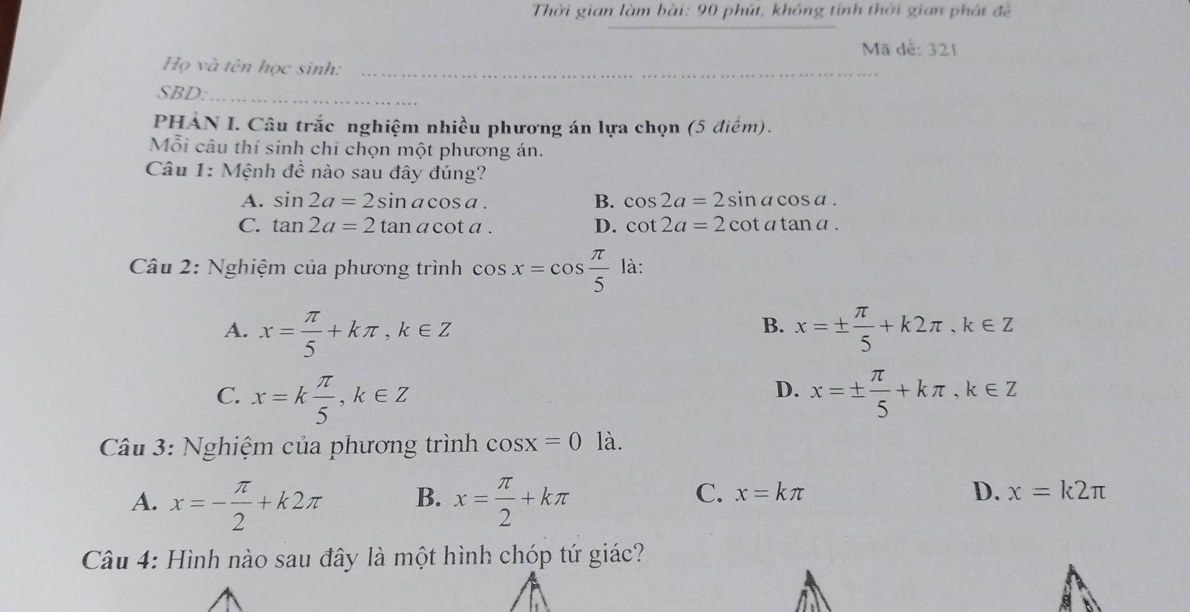 Thời gian làm bài: 90 phút, không tính thời gian phát đề
_
Mã dề: 321
Họ và tên học sinh:_
SBD:_
PHẢN I. Câu trắc nghiệm nhiều phương án lựa chọn (5 điểm).
Mỗi câu thí sinh chỉ chọn một phương án.
Câu 1: Mệnh đề nào sau đây đúng?
A. sin 2a=2sin acos a. B. cos 2a=2sin acos a.
C. tan 2a=2tan acot a. D. cot 2a=2cot atan a. 
Câu 2: Nghiệm của phương trình cos x=cos  π /5  là:
A. x= π /5 +kπ , k∈ Z x=±  π /5 +k2π , k∈ Z
B.
D.
C. x=k π /5 , k∈ Z x=±  π /5 +kπ , k∈ Z
Câu 3: Nghiệm của phương trình cos x=0 là.
B.
A. x=- π /2 +k2π x= π /2 +kπ
C. x=kπ D. x=k2π
Câu 4: Hình nào sau đây là một hình chóp tứ giác?