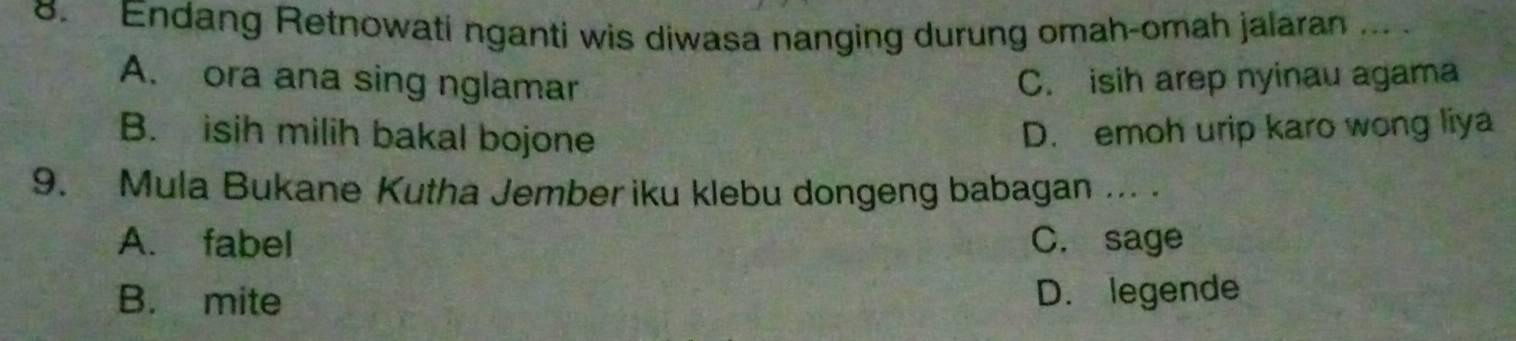 Endang Retnowati nganti wis diwasa nanging durung omah-omah jalaran ... .
A. ora ana sing nglamar C. isih arep nyinau agama
B. isih milih bakal bojone
D. emoh urip karo wong liya
9. Mula Bukane Kutha Jember iku klebu dongeng babagan ... .
A. fabel C. sage
B. mite D. legende