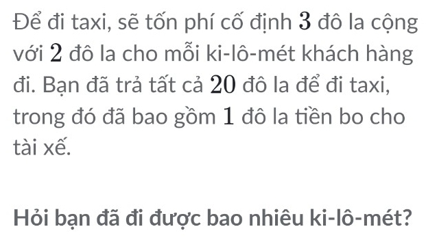 Để đi taxi, sẽ tốn phí cố định 3 đô la cộng 
với 2 đô la cho mỗi ki-lô-mét khách hàng 
đi. Bạn đã trả tất cả 20 đô la để đi taxi, 
trong đó đã bao gồm 1 đô la tiền bo cho 
tài xế. 
Hỏi bạn đã đi được bao nhiêu ki-lô-mét?