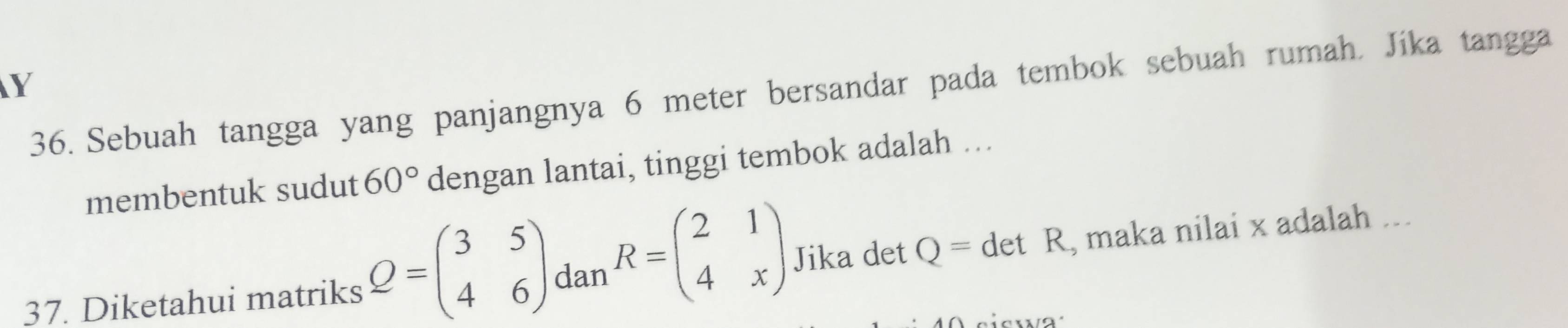 Sebuah tangga yang panjangnya 6 meter bersandar pada tembok sebuah rumah. Jika tangga 
membentuk sudut 60° dengan lantai, tinggi tembok adalah …. 
37. Diketahui matriks Q=beginpmatrix 3&5 4&6endpmatrix dan R=beginpmatrix 2&1 4&xendpmatrix Jika det Q=detR , maka nilai x adalah ...