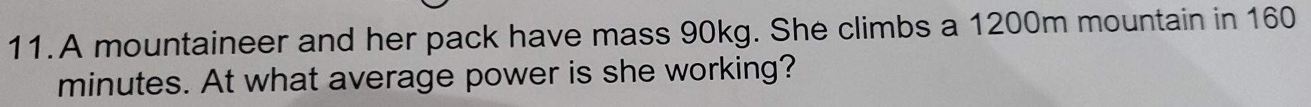 A mountaineer and her pack have mass 90kg. She climbs a 1200m mountain in 160
minutes. At what average power is she working?