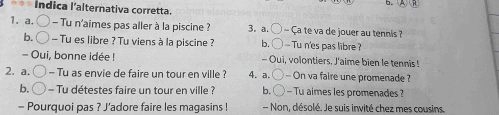 Indica l’alternativa corretta.
1. a. - Tu n'aimes pas aller à la piscine ? 3. a. C - Ça te va de jouer au tennis ?
b. - Tu es libre ? Tu viens à la piscine ? b. ( - Tu n'es pas libre ?
- Oui, bonne idée ! - Oui, volontiers. J’aime bien le tennis !
2. a. - Tu as envie de faire un tour en ville ? 4. a. - On va faire une promenade ?
b. - Tu détestes faire un tour en ville ? b. - Tu aimes les promenades ?
- Pourquoi pas ? J’adore faire les magasins ! - Non, désolé. Je suis invité chez mes cousins.