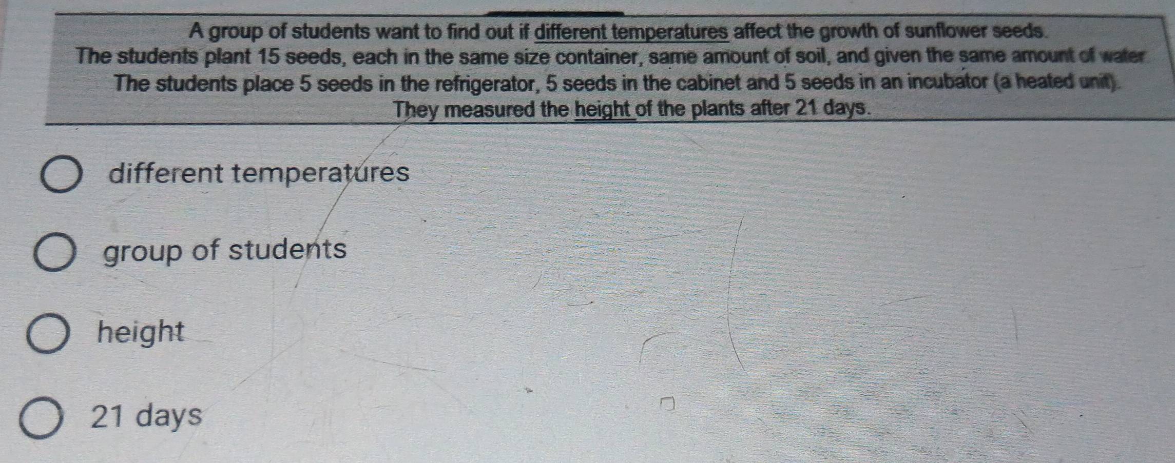 A group of students want to find out if different temperatures affect the growth of sunflower seeds. 
The students plant 15 seeds, each in the same size container, same amount of soil, and given the same amount of water 
The students place 5 seeds in the refrigerator, 5 seeds in the cabinet and 5 seeds in an incubator (a heated unit). 
They measured the height of the plants after 21 days. 
different temperatures 
group of students 
height
21 days