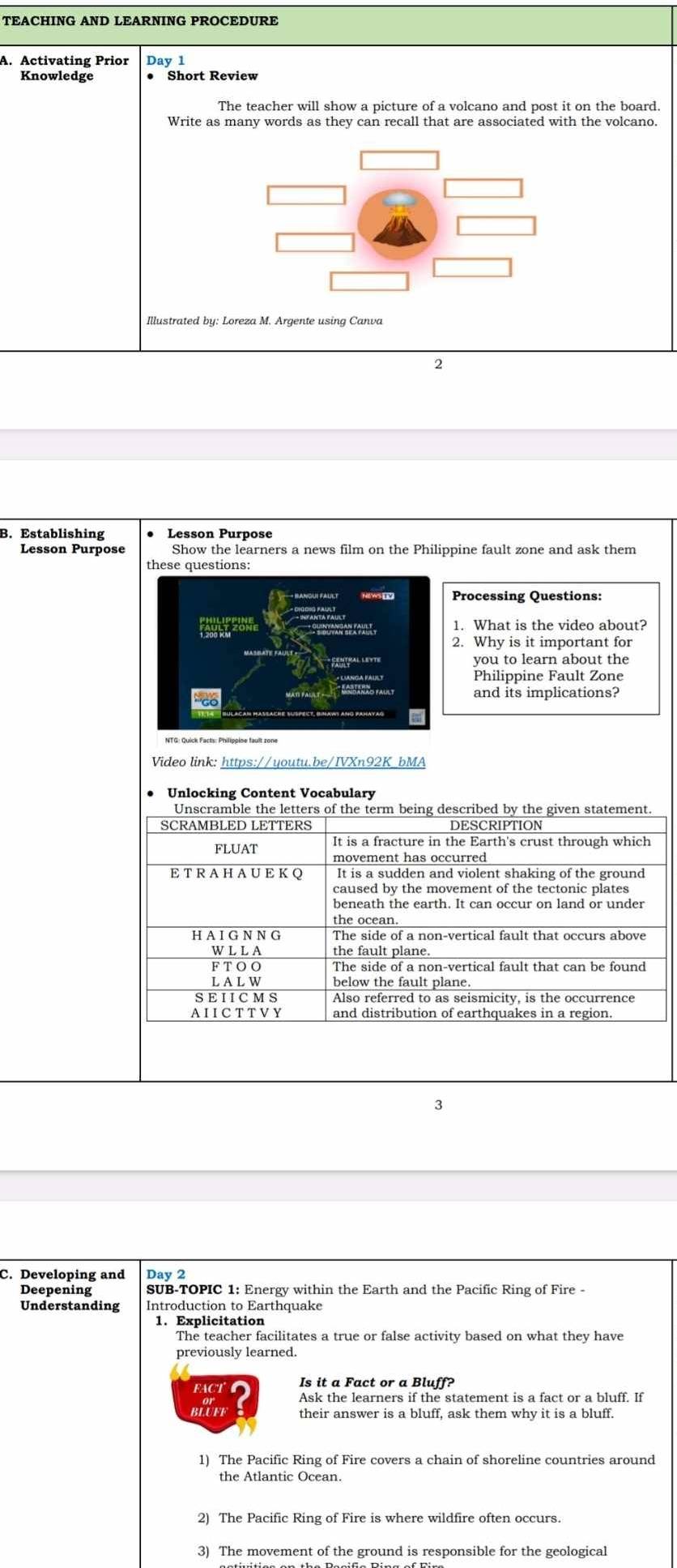 Activating Prior Day 1 
Knowledge Short Review 
The teacher will show a picture of a volcano and post it on the board. 
Write as many words as they can recall that are associated with the volcano 
2 
B. Establishing 
Lesson Purpose Show the learners a news film on the Philippine fault zone and ask them 
these questions: 
Processing Questions: 
1. What is the video about? 
2. Why is it important for 
you to learn about the 
Philippine Fault Zone 
and its implications? 
Video link: https://youtu.be/IVXn92K_bMA 
Unlocking Content Vocabulary 
Unscramble the letters of the term being described by the given statement 
SCRAMBLED LETTERS DESCRIPTION 
FLUAT It is a fracture in the Earth's crust through which 
movement has occurred 
ET R A HAUE K Q It is a sudden and violent shaking of the ground 
caused by the movement of the tectonic plates 
the ocean. 
H A I G N N G The side of a non-vertical fault that occurs above 
WLLA the fault plane. 
F T O O 
L A L W below the fault plane. 
SEIICMS Also referred to as seismicity, is the occurrence 
A I I CT T VY and distribution of earthquakes in a region. 
3 
C. Developing and Day 2 
Deepening SUB-TOPIC 1: Energy within the Earth and the Pacific Ring of Fire - 
Understanding Introduction to Earthquake 
1. Explicitation 
The teacher facilitates a true or false activity based on what they have 
previously learned. 
FACTC Is it a Fact or a Bluff? 
Ask the learners if the statement is a fact or a bluff. If 
BLUFF their answer is a bluff, ask them why it is a bluff. 
1) The Pacific Ring of Fire covers a chain of shoreline countries around 
the Atlantic Ocean. 
2) The Pacific Ring of Fire is where wildfire often occurs. 
3) The movement of the ground is responsible for the geological