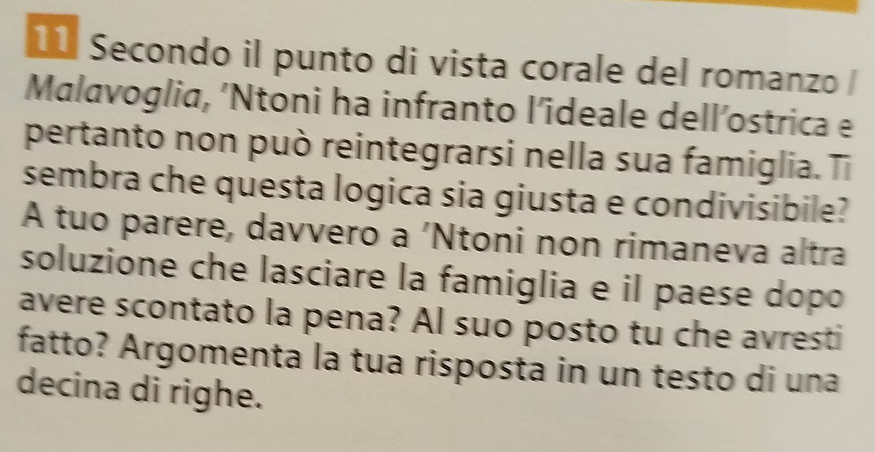 Secondo il punto di vista corale del romanzo 
Malavoglia, 'Ntoni ha infranto l’ideale dell’ostrica e 
pertanto non può reintegrarsi nella sua famiglia. Ti 
sembra che questa logica sia giusta e condivisibile? 
A tuo parere, davvero a 'Ntoni non rimaneva altra 
soluzione che lasciare la famiglia e il paese dopo 
avere scontato la pena? Al suo posto tu che avresti 
fatto? Argomenta la tua risposta in un testo di una 
decina di righe.