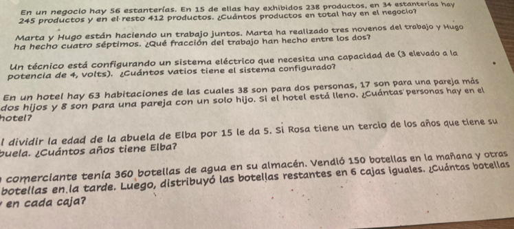 En un negocio hay 56 estanterías. En 15 de ellas hay exhibidos 238 productos, en 34 estanterías hay
245 productos y en el resto 412 productos. ¿Cuántos productos en total hay en el negocio? 
Marta y Hugo están haciendo un trabajo juntos. Marta ha reallzado tres novenos del trabajo y Hugo 
ha hecho cuatro séptimos. ¿Qué fracción del trabajo han hecho entre los dos? 
Un técnico está configurando un sistema eléctrico que necesita una capacidad de (3 elevado a la 
potencia de 4, volts). ¿Cuántos vatios tiene el sistema configurado? 
En un hotel hay 63 habitaciones de las cuales 38 son para dos personas, 17 son para una pareja más 
dos hijos y 8 son para una pareja con un solo hijo. Si el hotel está lleno. ¿Cuántas personas hay en el 
hotel? 
l dividir la edad de la abuela de Elba por 15 le da 5. Si Rosa tiene un tercio de los años que tiene su 
buela. ¿Cuántos años tiene Elba? 
n comerciante tenía 360 botellas de agua en su almacén. Vendió 150 botellas en la mañana y otras 
botellas en la tarde. Luego, distribuyó las botellas restantes en 6 cajas iguales. ¿Cuántas botellas 
en cada caja?