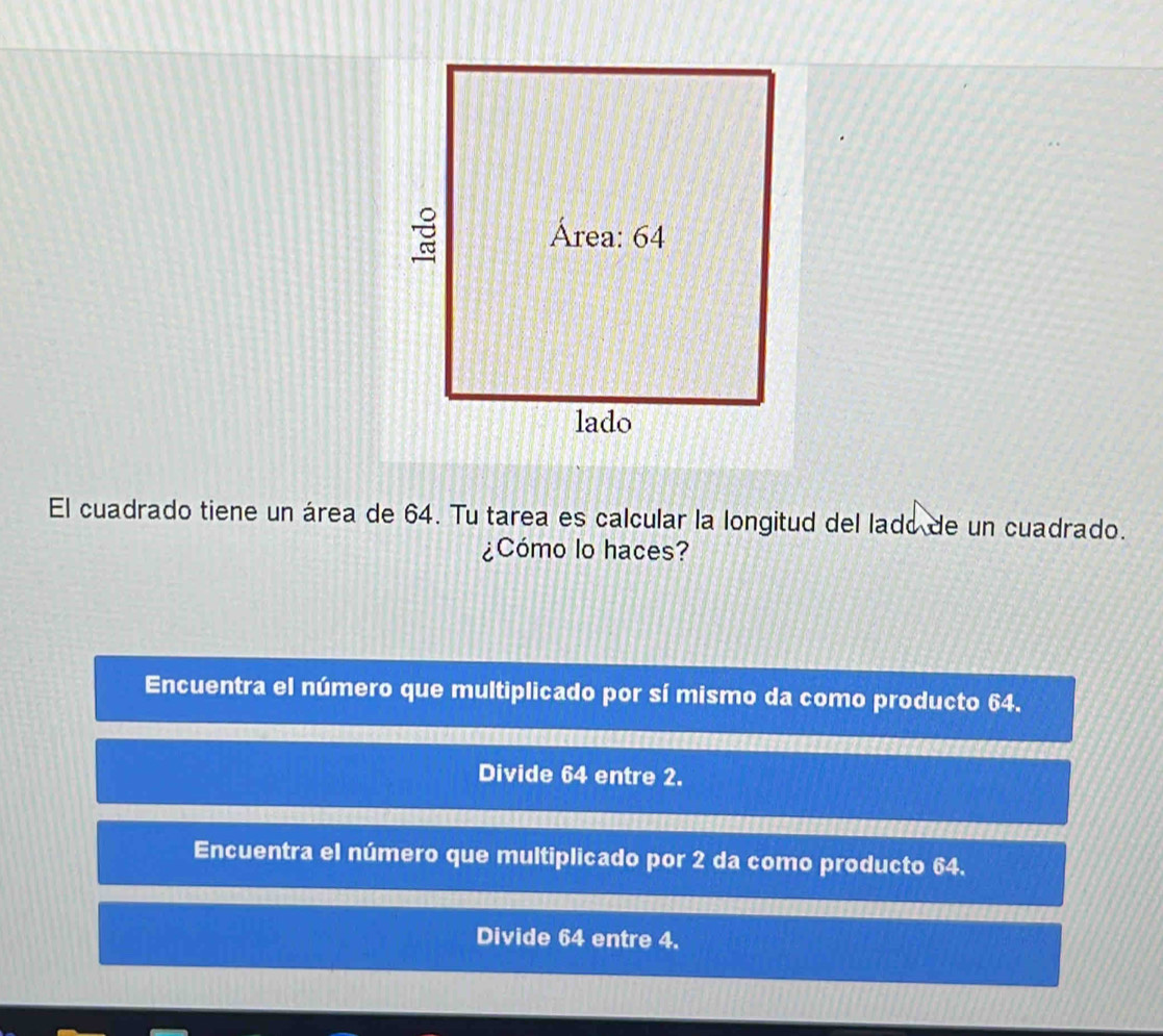 El cuadrado tiene un área de 64. Tu tarea es calcular la longitud del lado de un cuadrado.
¿Cómo lo haces?
Encuentra el número que multiplicado por sí mismo da como producto 64.
Divide 64 entre 2.
Encuentra el número que multiplicado por 2 da como producto 64.
Divide 64 entre 4.