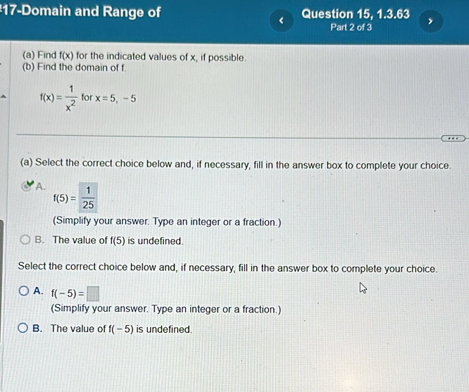 #17-Domain and Range of Question 15, 1.3.63 >
< Part 2 of 3
(a) Find  f(x) for the indicated values of x, if possible.
(b) Find the domain of f.
f(x)= 1/x^2  for x=5,-5
(a) Select the correct choice below and, if necessary, fill in the answer box to complete your choice.
A. f(5)= 1/25 
(Simplify your answer. Type an integer or a fraction.)
B. The value of f(5) is undefined.
Select the correct choice below and, if necessary, fill in the answer box to complete your choice.
A. f(-5)=□
(Simplify your answer. Type an integer or a fraction.)
B. The value of f(-5) is undefined.