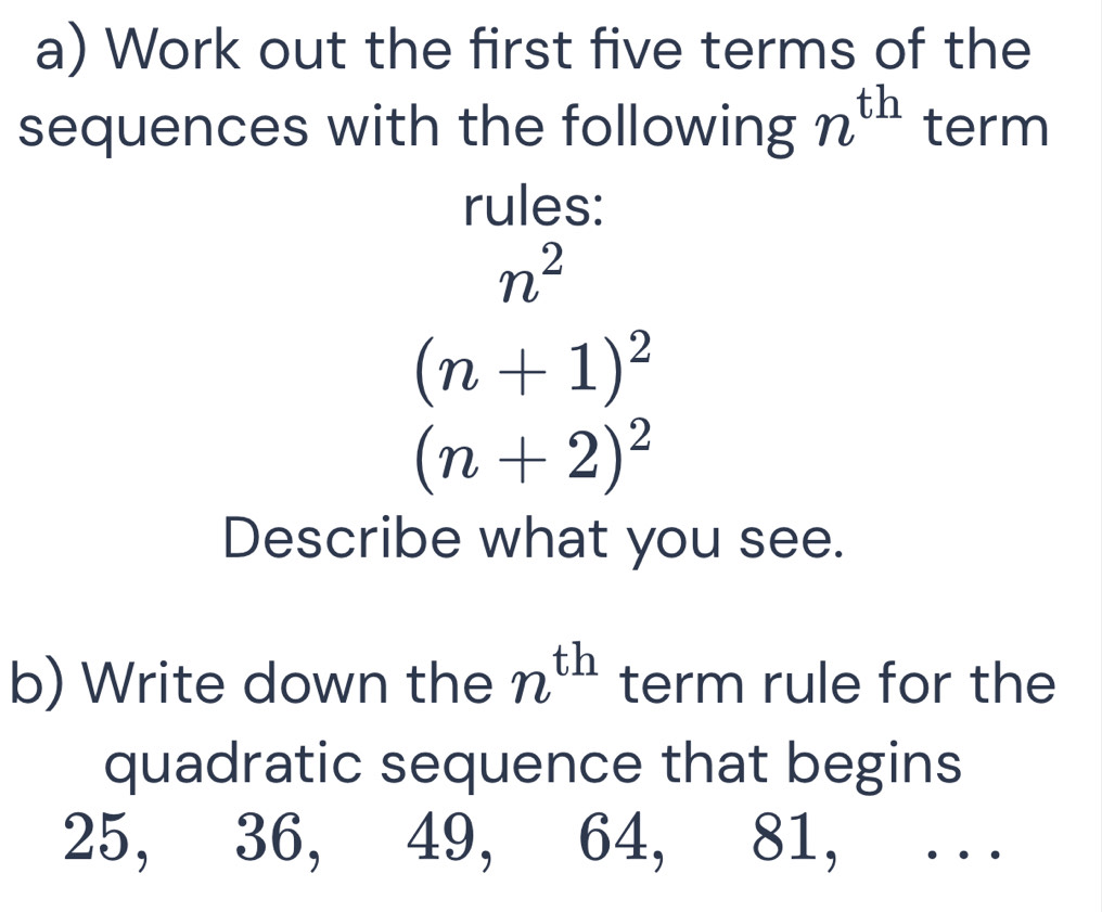 Work out the first five terms of the 
sequences with the following n^(th) term 
rules:
n^2
(n+1)^2
(n+2)^2
Describe what you see. 
b) Write down the n^(th) term rule for the 
quadratic sequence that begins
25, 36, 49, 64, 81, . ..