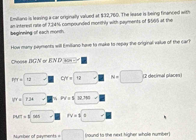 Emiliano is leasing a car originally valued at $32,760. The lease is being financed with 
an interest rate of 7.24% compounded monthly with payments of $565 at the 
beginning of each month. 
How many payments will Emiliano have to make to repay the original value of the car? 
Choose BGN or END BGN
P/Y= 12 C/Y= | 12 N=□ (2 decimal places)
I/Y= 7.24 % PV=$32,760
PMT=$ 565 FV=$0
Number of payments =□ (round to the next higher whole number)