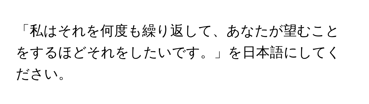 「私はそれを何度も繰り返して、あなたが望むことをするほどそれをしたいです。」を日本語にしてください。