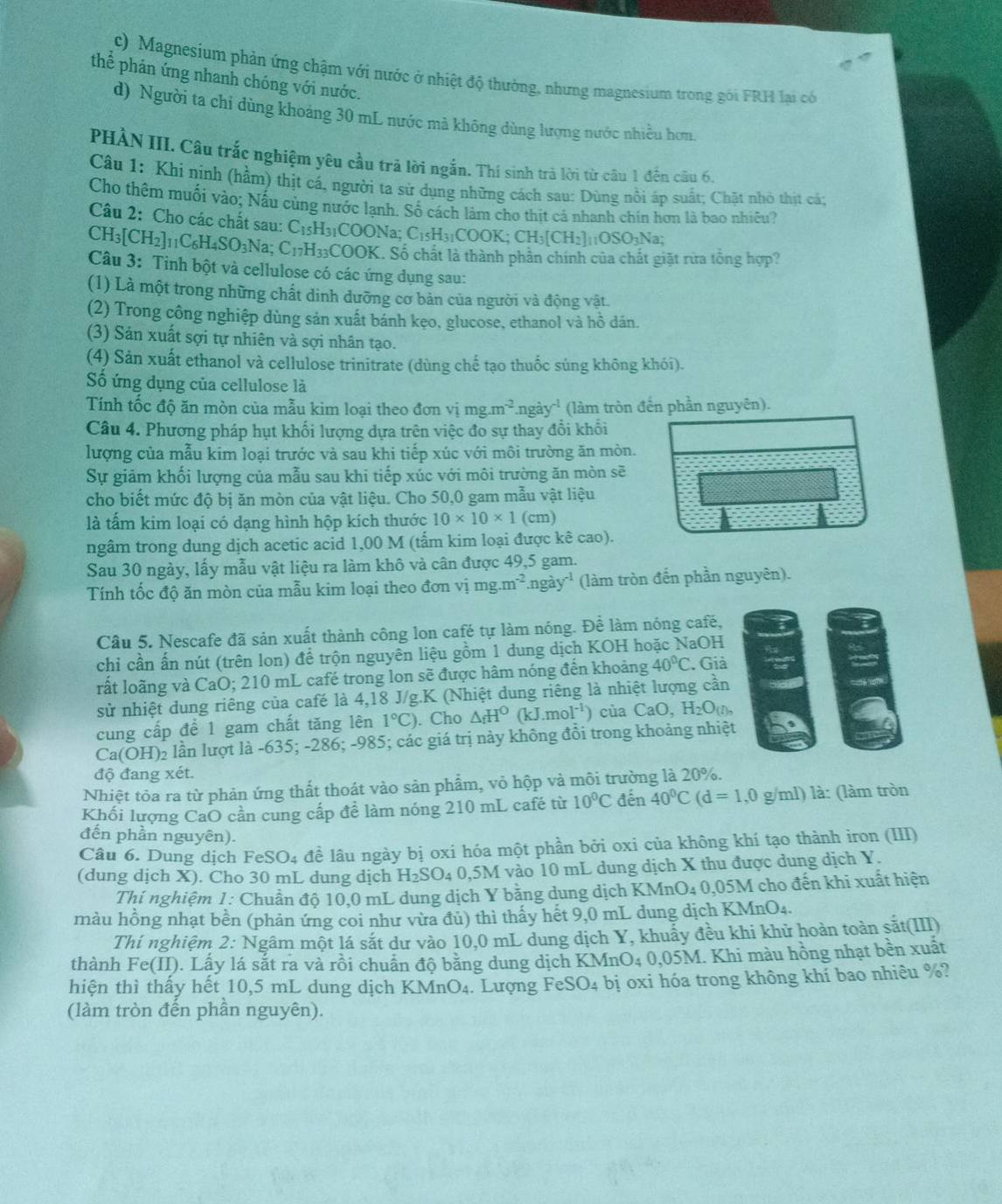 c) Magnesium phản ứng chậm với nước ở nhiệt độ thường, nhưng magnesium trong gói FRH lại có
thể phản ứng nhanh chóng với nước.
d) Người ta chỉ dùng khoảng 30 mL nước mã không dùng lượng nước nhiều hơn
PHÀN III. Câu trắc nghiệm yêu cầu trã lời ngắn. Thí sinh trả lời từ câu 1 đến câu 6.
Câu 1: Khi ninh (hầm) thịt cá, người ta sử dụng những cách sau: Dùng nổi áp suất; Chặt nhỏ thịt cá;
Cho thêm muối vào; Nấu cùng nước lạnh. Số cách làm cho thịt cá nhanh chín hơn là bao nhiêu?
CH_3[CH_2]_11C_6H_4SO_3Na; Câu 2: Cho các chất sau: C_15H_31COONa;C_15H_31COOK;CH_3[CH_2]_11OSO_3Na;
C_17H_33COOK. 1. Số chất là thành phần chính của chất giặt rừa tổng hợp?
Câu 3: Tinh bột và cellulose có các ứng dụng sau:
(1) Là một trong những chất dinh dưỡng cơ bản của người và động vật.
(2) Trong công nghiệp dùng sản xuất bánh kẹo, glucose, ethanol và hồ dán.
(3) Sản xuất sợi tự nhiên và sợi nhân tạo.
(4) Sản xuất ethanol và cellulose trinitrate (dùng chế tạo thuốc súng không k h6i)
Số ứng dụng của cellulose là
Tính tốc độ ăn mòn của mẫu kim loại theo đơn 1 vi mg.m^(-2).ngay^(-1) (làm tròn đến phần nguyên).
Câu 4. Phương pháp hụt khối lượng dựa trên việc đo sự thay đổi khổi
lượng của mẫu kim loại trước và sau khi tiếp xúc với môi trường ăn mòn.
Sự giảm khối lượng của mẫu sau khi tiếp xúc với môi trường ăn mòn sẽ
cho biết mức độ bị ăn mòn của vật liệu. Cho 50,0 gam mẫu vật liệu
là tấm kim loại có dạng hình hộp kích thước 10* 10* 1(cm)
ngâm trong dung dịch acetic acid 1,00 M (tấm kim loại được kê cao).
Sau 30 ngày, lấy mẫu vật liệu ra làm khô và cân được 49,5 gam.
Tính tốc độ ăn mòn của mẫu kim loại theo đơn vị mg.m^(-2).ngay^(-1) (làm tròn đến phần nguyên).
Câu 5. Nescafe đã sản xuất thành công lon café tự làm nóng. Để làm nóng café,
chỉ cần ấn nút (trên lon) đề trộn nguyên liệu gồm 1 dung dịch KOH hoặc NaOH
rất loãng và CaO; 210 mL café trong lon sẽ được hâm nóng đến khoảng 40°C. Giả
sử nhiệt dung riêng của café là 4,18 J/g.K (Nhiệt dung riêng là nhiệt lượng cần
cung cấp để 1 gam chất tăng lên 1°C). Cho △ _fH^O (kJ.mol^(-1)) của CaO,H_2O_(I),
Ca(OH)₂ lần lượt là -635; -286; -985; các giá trị này không đồi trong khoảng nhiệt
độ đang xét.
Nhiệt tỏa ra từ phản ứng thất thoát vào sản phẩm, vỏ hộp và môi trường là 20%.
Khối lượng CaO cần cung cấp đề làm nóng 210 mL café từ 10°C đến 40°C(d=1,0g/ml) là: (làm tròn
đến phần nguyên).
Câu 6. Dung dịch FeSO4 đề lâu ngày bị oxi hóa một phần bởi oxi của không khí tạo thành iron (III)
(dung dịch X). Cho 30 mL dung dịch H_2SO_40, 5M vào 10 mL dung dịch X thu được dung dịch Y.
Thí nghiệm 1: Chuẩn độ 10,0 mL dung dịch Y băng dung dịch KMnO4 0,05M cho đến khi xuất hiện
màu hồng nhạt bền (phản ứng coi như vừa đủ) thì thấy hết 9,0 mL dung dịch KMnO₄.
Thí nghiệm 2: Ngâm một lá sắt dư vào 10,0 mL dung dịch Y, khuẩy đều khi khử hoàn toàn sắt(III)
thành Fe(II). Lấy lá sắt ra và rồi chuẩn độ bằng dung dịch KMnO₄ 0,05M. Khi màu hồng nhạt bèn xuất
hiện thì thấy hết 10,5 mL dung dịch KMnO₄. Lượng FeSO4 bị oxi hóa trong không khí bao nhiều %?
(làm tròn đến phần nguyên).