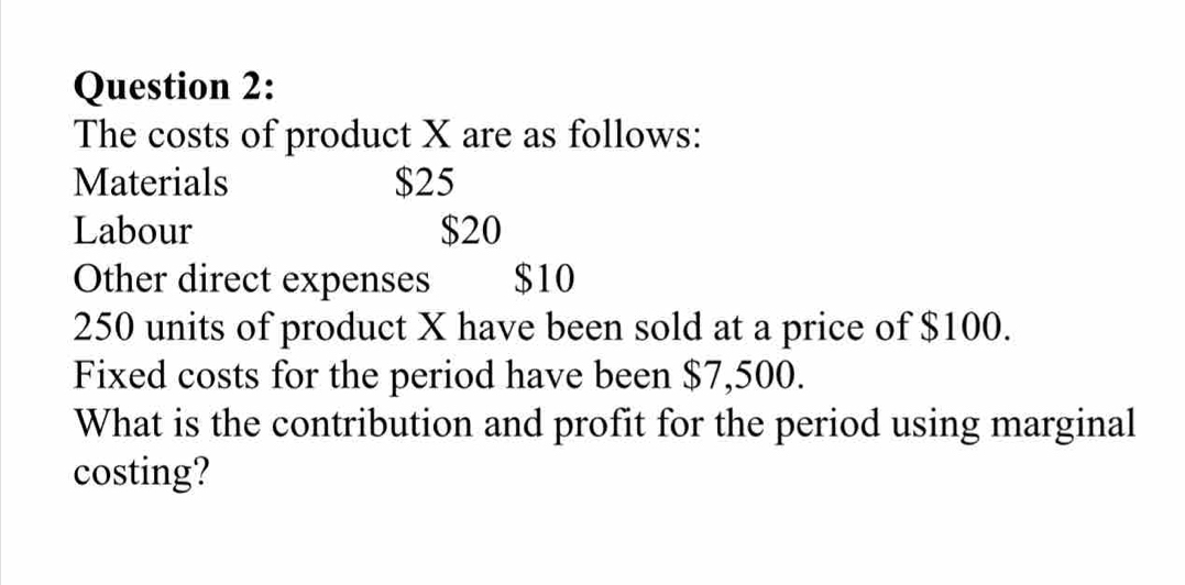 The costs of product X are as follows: 
Materials $25
Labour $20
Other direct expenses $10
250 units of product X have been sold at a price of $100. 
Fixed costs for the period have been $7,500. 
What is the contribution and profit for the period using marginal 
costing?