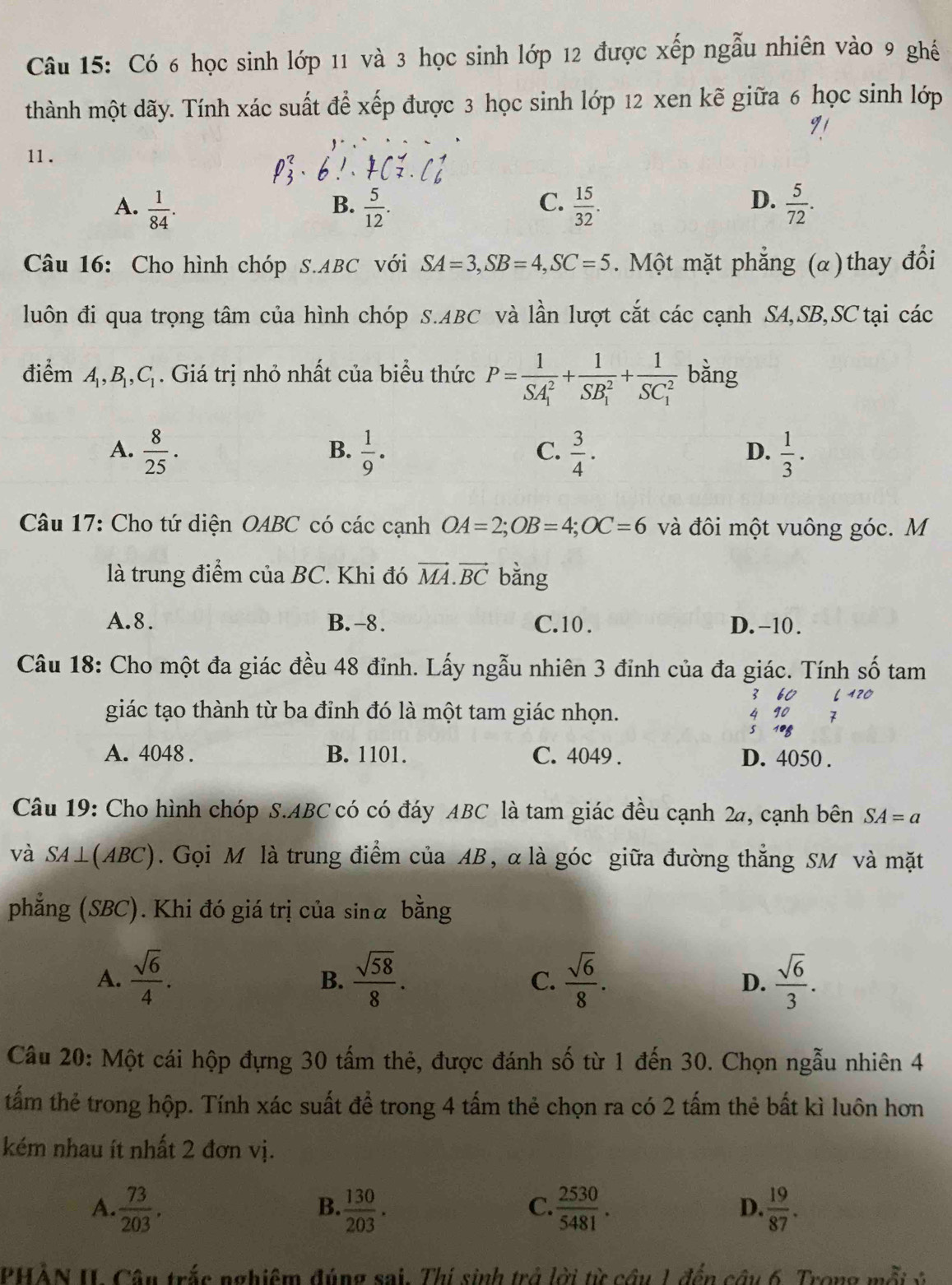 Có 6 học sinh lớp 11 và 3 học sinh lớp 12 được xếp ngẫu nhiên vào 9 ghế
thành một dãy. Tính xác suất để xếp được 3 học sinh lớp 12 xen kẽ giữa 6 học sinh lớp
91
11 .

D.
A.  1/84 .  5/12 .  15/32 .  5/72 .
B.
C.
Câu 16: Cho hình chóp S.ABC với SA=3,SB=4,SC=5.  Một mặt phẳng (α)thay đổi
luôn đi qua trọng tâm của hình chóp S.ABC và lần lượt cắt các cạnh SA,SB,SC tại các
điểm A_1,B_1,C_1. Giá trị nhỏ nhất của biểu thức P=frac 1(SA_1)^2+frac 1(SB_1)^2+frac 1(SC_1)^2 bằng
A.  8/25 .  1/9 .  3/4 ·   1/3 ·
B.
C.
D.
Câu 17: Cho tứ diện OABC có các cạnh OA=2;OB=4;OC=6 và đôi một vuông góc. M
là trung điểm của BC. Khi đó vector MA.vector BC bằng
A.8. B. -8. C.10 . D. -10 .
Câu 18: Cho một đa giác đều 48 đỉnh. Lấy ngẫu nhiên 3 đỉnh của đa giác. Tính số tam
3 60
giác tạo thành từ ba đỉnh đó là một tam giác nhọn. 4 90 7
5 108
A. 4048 . B. 1101. C. 4049 . D. 4050 .
Câu 19: Cho hình chóp S.ABC có có đáy ABC là tam giác đều cạnh 2a, cạnh bên SA=a
và SA⊥ (ABC). Gọi M là trung điểm của AB, α là góc giữa đường thắng SM và mặt
phẳng (SBC). Khi đó giá trị của sinα bằng
A.  sqrt(6)/4 .  sqrt(58)/8 . C.  sqrt(6)/8 .  sqrt(6)/3 .
B.
D.
Câu 20: Một cái hộp đựng 30 tấm thẻ, được đánh số từ 1 đến 30. Chọn ngẫu nhiên 4
tấm thẻ trong hộp. Tính xác suất để trong 4 tấm thẻ chọn ra có 2 tấm thẻ bất kì luôn hơn
kém nhau ít nhất 2 đơn vị.
A.  73/203 .  130/203 .  2530/5481 .  19/87 .
B.
C.
D.
PHÀN II Câu trắc nghiệm đúng sai. Thí sinh trở lời từ câu 1 đến câu 6. Trong mô 2 √