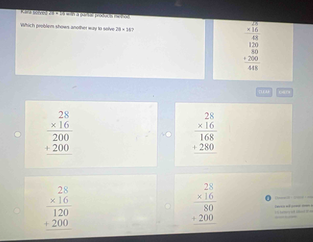 Kara solved 28* 16 with a partial products method.
Which problem shows another way to solve 28* 16 2
beginarrayr 28 * 16 hline 48endarray
beginarrayr 120 80 +200 hline 448endarray
CLEA CH2C
beginarrayr 28 * 16 hline 200 +200 hline endarray
beginarrayr 28 * 16 hline 168 +280 hline endarray
beginarrayr 28 * 16 hline 120 +200 hline endarray
beginarrayr 28 * 16 hline 80 +200 hline endarray - Chyons2ó × Crocad à==
Devica will powar down s
55 hattery sof Gidecl 3 m
…
