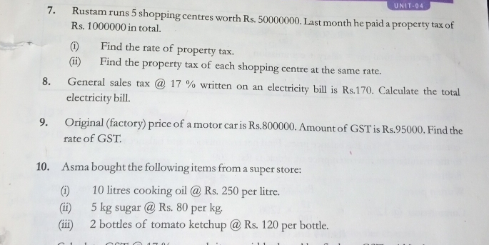 1T - 0 4 
7. Rustam runs 5 shopping centres worth Rs. 50000000. Last month he paid a property tax of
Rs. 1000000 in total. 
(i) Find the rate of property tax. 
(ii) Find the property tax of each shopping centre at the same rate. 
8. General sales tax @ 17 % written on an electricity bill is Rs.170. Calculate the total 
electricity bill. 
9. Original (factory) price of a motor car is Rs.800000. Amount of GST is Rs.95000. Find the 
rate of GST. 
10. Asma bought the following items from a super store: 
(i) 10 litres cooking oil @ Rs. 250 per litre. 
(ii) 5 kg sugar @ Rs. 80 per kg. 
(iii) 2 bottles of tomato ketchup @ Rs. 120 per bottle.