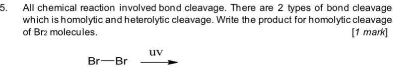 All chemical reaction involved bond cleavage. There are 2 types of bond cleavage 
which is homolytic and heterolytic cleavage. Write the product for homolytic cleavage 
of Br2 molecules. [1 mark] 
uv
Br-Br